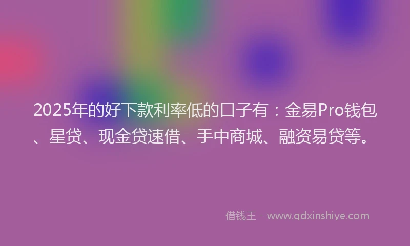 2025年的好下款利率低的口子有：金易Pro钱包、星贷、现金贷速借、手中商城、融资易贷等。
