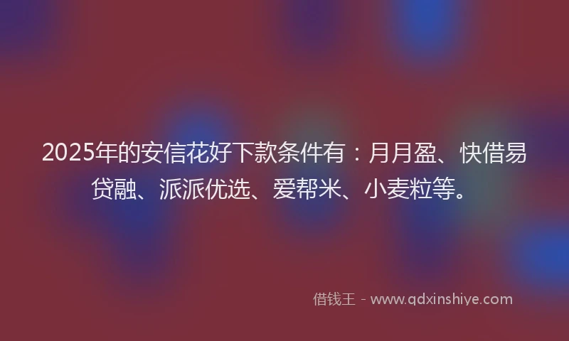 2025年的安信花好下款条件有：月月盈、快借易贷融、派派优选、爱帮米、小麦粒等。