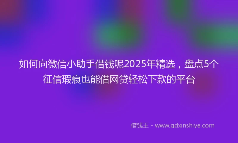 如何向微信小助手借钱呢2025年精选，盘点5个征信瑕疵也能借网贷轻松下款的平台