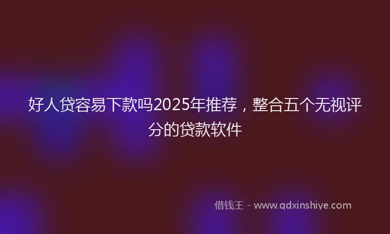 好人贷容易下款吗2025年推荐，整合五个无视评分的贷款软件