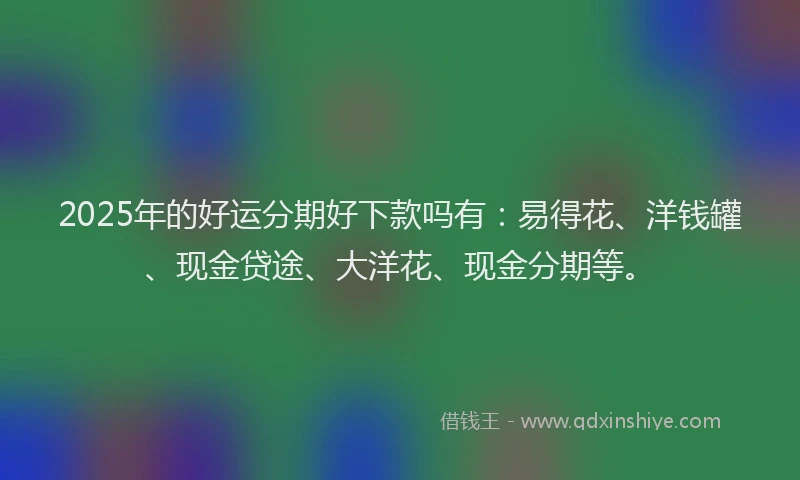 2025年的好运分期好下款吗有：易得花、洋钱罐、现金贷途、大洋花、现金分期等。