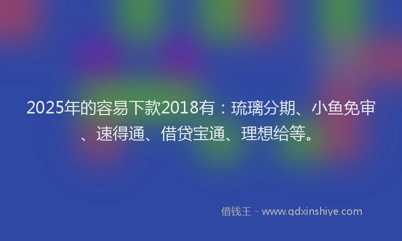 2025年的容易下款2018有：琉璃分期、小鱼免审、速得通、借贷宝通、理想给等。