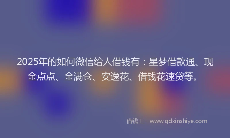 2025年的如何微信给人借钱有：星梦借款通、现金点点、金满仓、安逸花、借钱花速贷等。