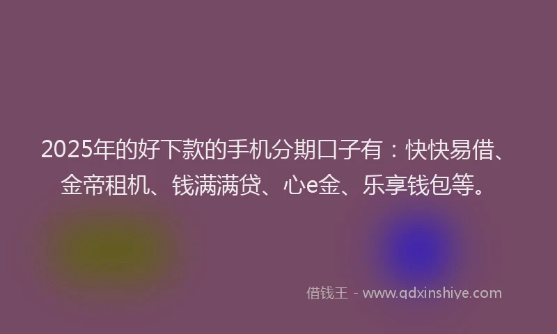 2025年的好下款的手机分期口子有：快快易借、金帝租机、钱满满贷、心e金、乐享钱包等。