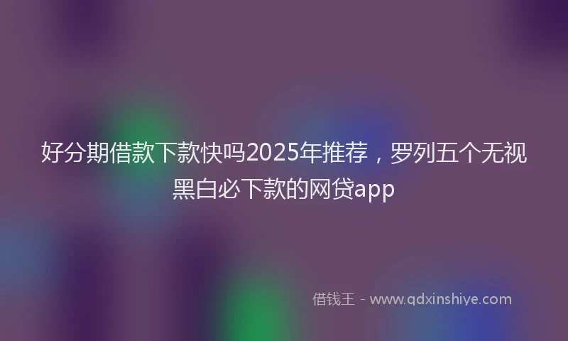 好分期借款下款快吗2025年推荐，罗列五个无视黑白必下款的网贷app