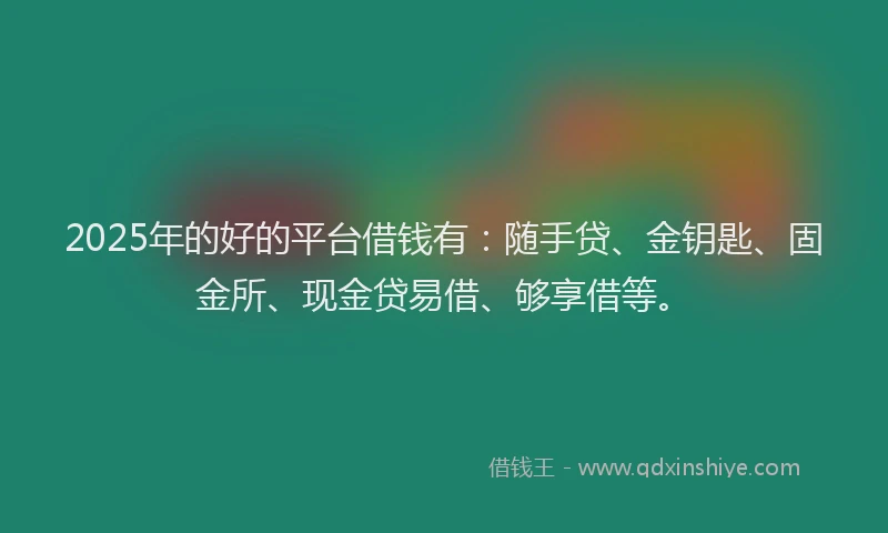 2025年的好的平台借钱有：随手贷、金钥匙、固金所、现金贷易借、够享借等。