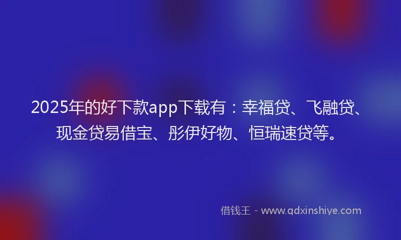 2025年的好下款app下载有：幸福贷、飞融贷、现金贷易借宝、彤伊好物、恒瑞速贷等。