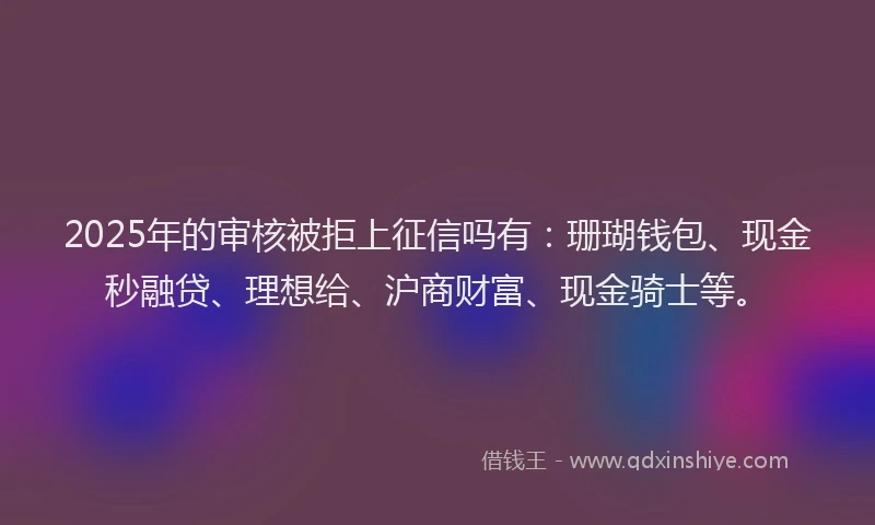 2025年的审核被拒上征信吗有：珊瑚钱包、现金秒融贷、理想给、沪商财富、现金骑士等。