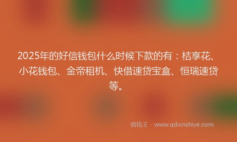 2025年的好信钱包什么时候下款的有：桔享花、小花钱包、金帝租机、快借速贷宝盒、恒瑞速贷等。