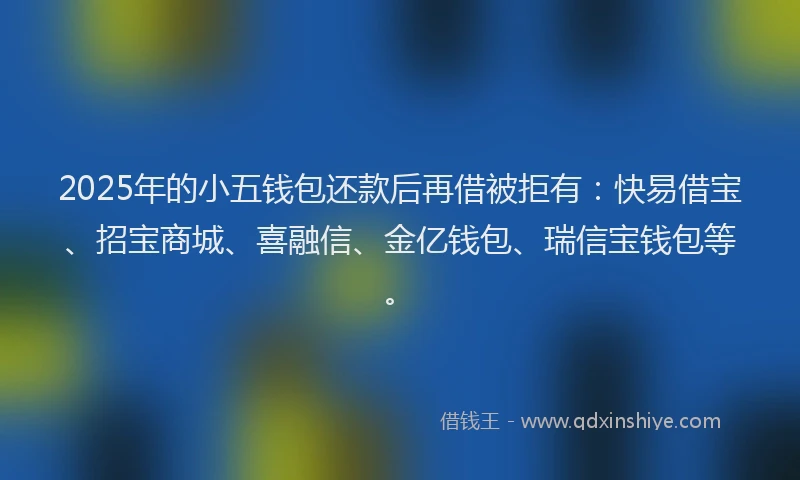 2025年的小五钱包还款后再借被拒有：快易借宝、招宝商城、喜融信、金亿钱包、瑞信宝钱包等。