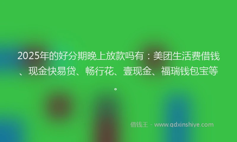2025年的好分期晚上放款吗有：美团生活费借钱、现金快易贷、畅行花、壹现金、福瑞钱包宝等。