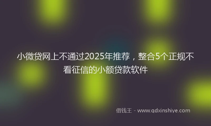 小微贷网上不通过2025年推荐，整合5个正规不看征信的小额贷款软件