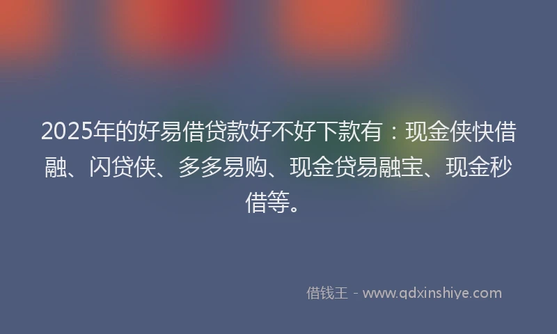 2025年的好易借贷款好不好下款有：现金侠快借融、闪贷侠、多多易购、现金贷易融宝、现金秒借等。