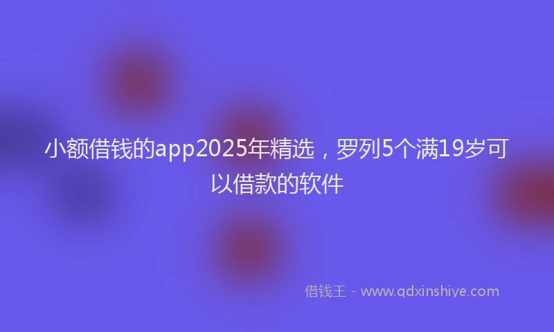 小额借钱的app2025年精选,罗列5个满19岁可以借款的软件