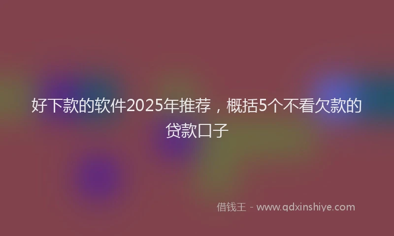 好下款的软件2025年推荐，概括5个不看欠款的贷款口子