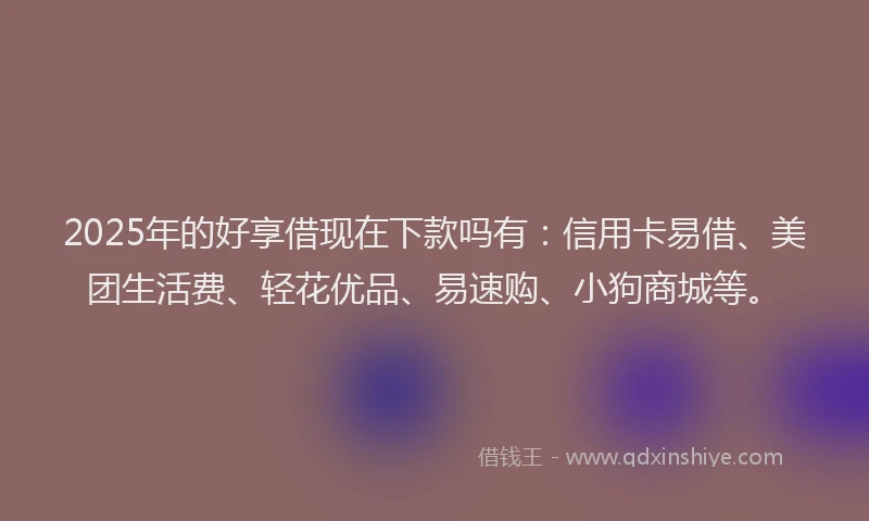 2025年的好享借现在下款吗有：信用卡易借、美团生活费、轻花优品、易速购、小狗商城等。