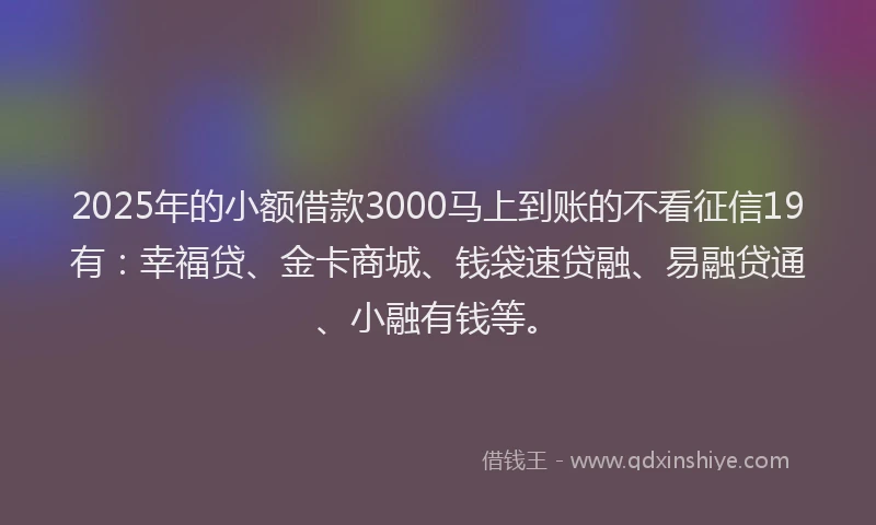 2025年的小额借款3000马上到账的不看征信19有：幸福贷、金卡商城、钱袋速贷融、易融贷通、小融有钱等。