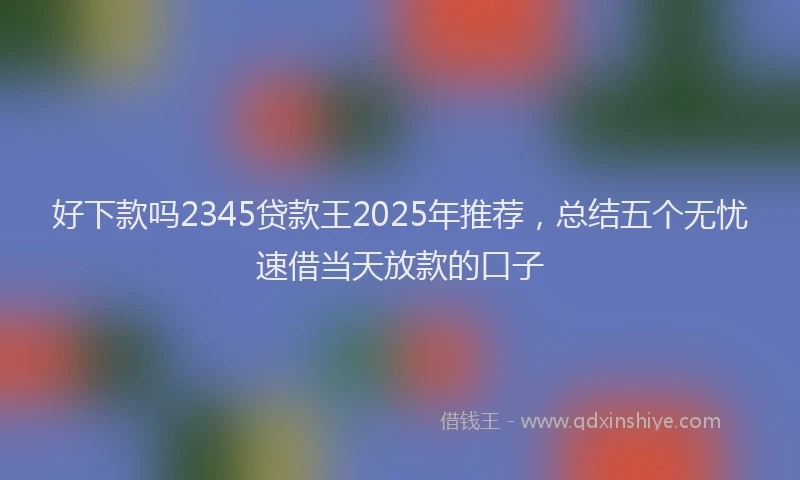 好下款吗2345贷款王2025年推荐，总结五个无忧速借当天放款的口子