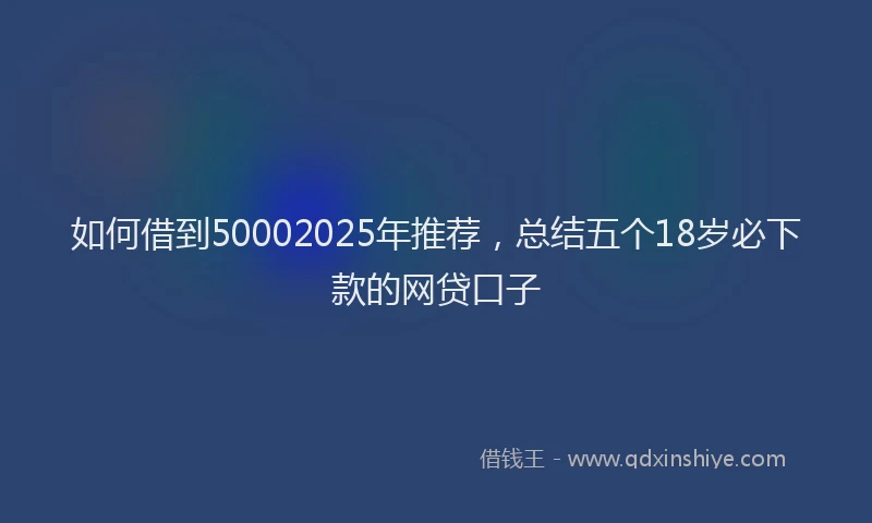 如何借到50002025年推荐，总结五个18岁必下款的网贷口子