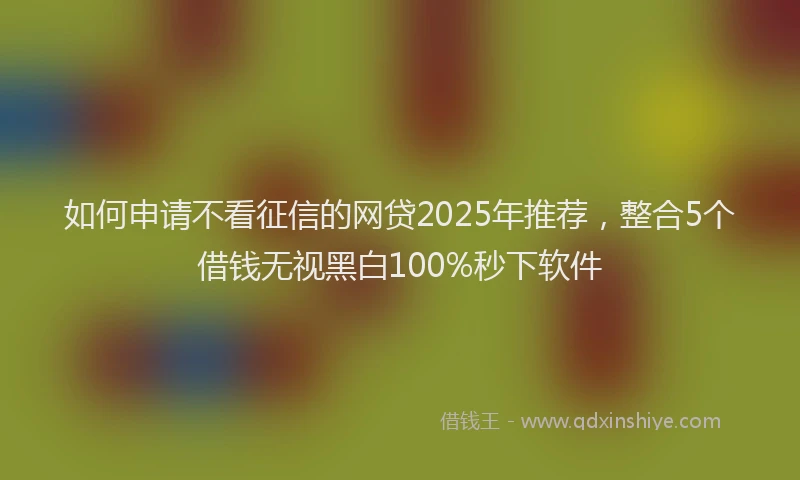 如何申请不看征信的网贷2025年推荐，整合5个借钱无视黑白100%秒下软件