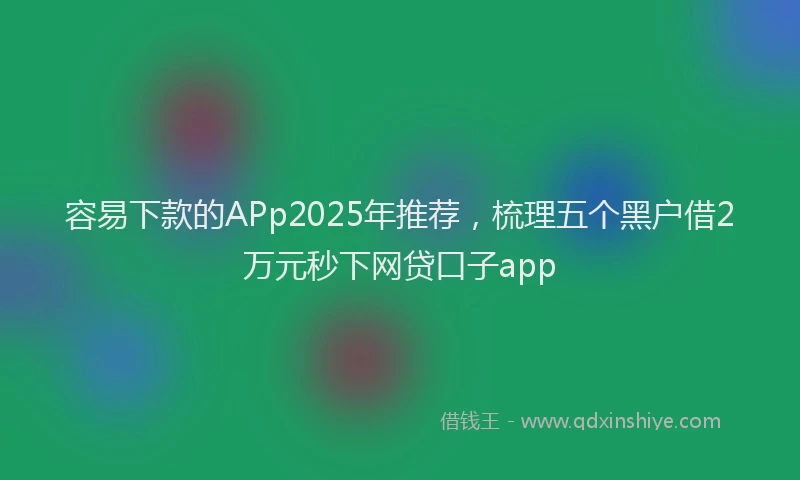 容易下款的APp2025年推荐，梳理五个黑户借2万元秒下网贷口子app