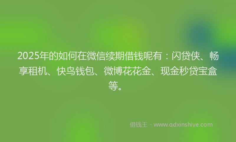2025年的如何在微信续期借钱呢有：闪贷侠、畅享租机、快鸟钱包、微博花花金、现金秒贷宝盒等。
