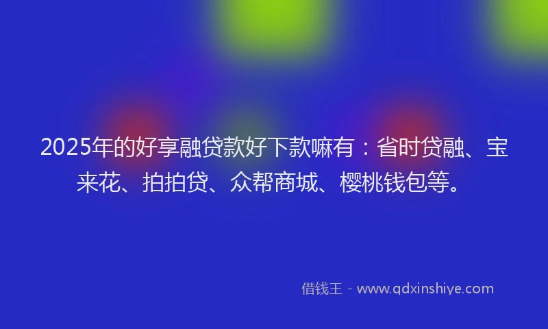 2025年的好享融贷款好下款嘛有：省时贷融、宝来花、拍拍贷、众帮商城、樱桃钱包等。