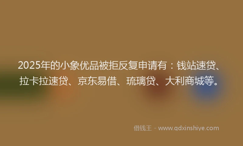 2025年的小象优品被拒反复申请有：钱站速贷、拉卡拉速贷、京东易借、琉璃贷、大利商城等。
