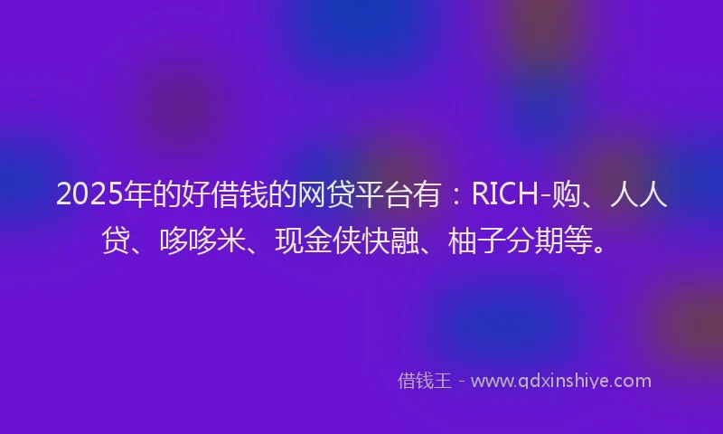 2025年的好借钱的网贷平台有：RICH-购、人人贷、哆哆米、现金侠快融、柚子分期等。
