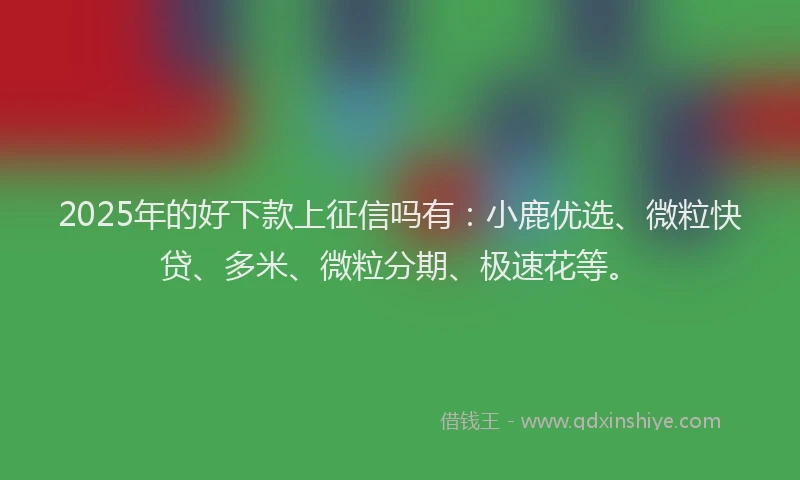 2025年的好下款上征信吗有:小鹿优选、微粒快贷、多米、微粒分期、极速花等。