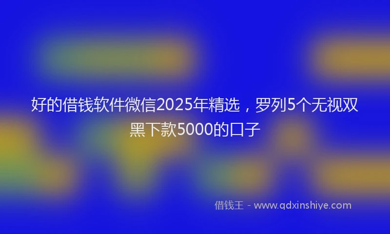 好的借钱软件微信2025年精选，罗列5个无视双黑下款5000的口子