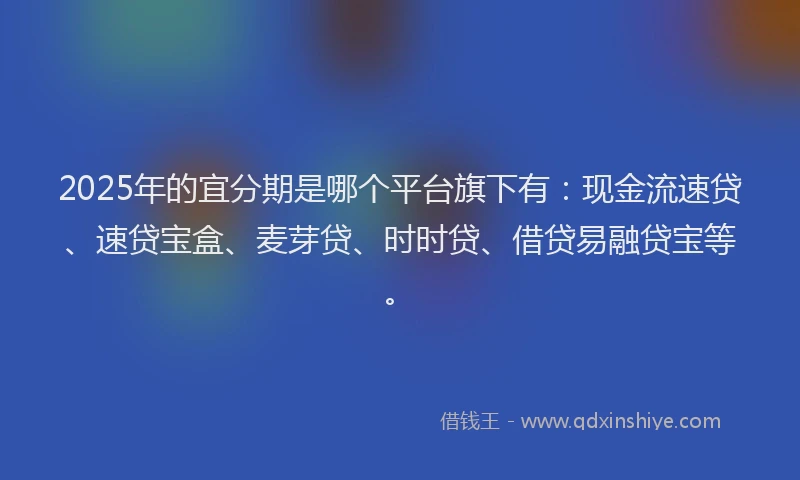 2025年的宜分期是哪个平台旗下有：现金流速贷、速贷宝盒、麦芽贷、时时贷、借贷易融贷宝等。