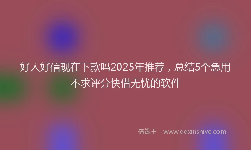 好人好信现在下款吗2025年推荐，总结5个急用不求评分快借无忧的软件