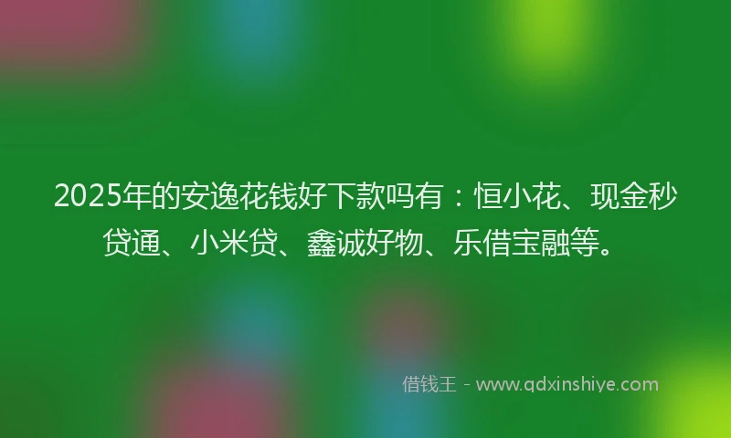 2025年的安逸花钱好下款吗有：恒小花、现金秒贷通、小米贷、鑫诚好物、乐借宝融等。