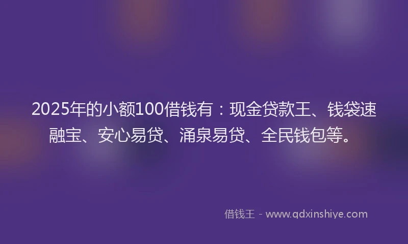 2025年的小额100借钱有：现金贷款王、钱袋速融宝、安心易贷、涌泉易贷、全民钱包等。