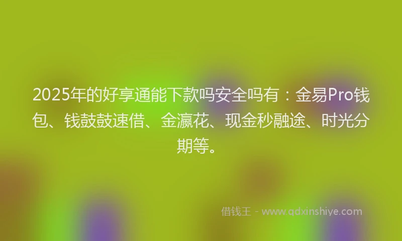 2025年的好享通能下款吗安全吗有：金易Pro钱包、钱鼓鼓速借、金瀛花、现金秒融途、时光分期等。