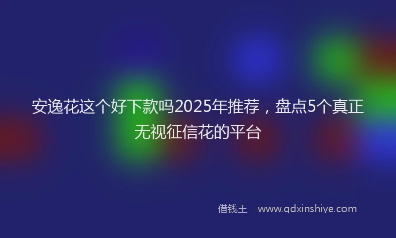安逸花这个好下款吗2025年推荐，盘点5个真正无视征信花的平台