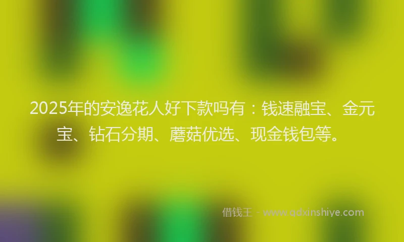 2025年的安逸花人好下款吗有：钱速融宝、金元宝、钻石分期、蘑菇优选、现金钱包等。