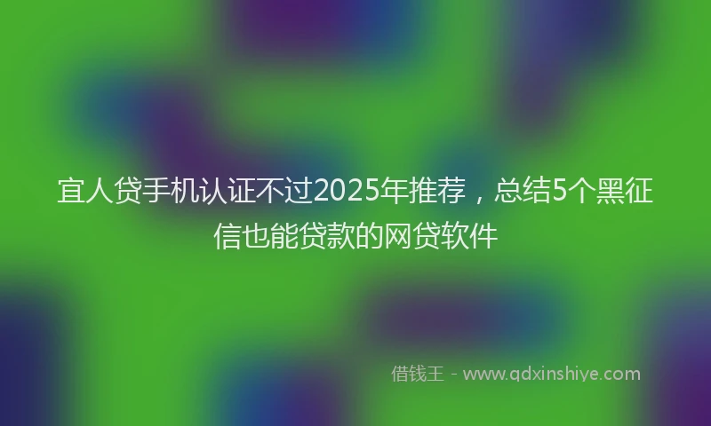 宜人贷手机认证不过2025年推荐，总结5个黑征信也能贷款的网贷软件