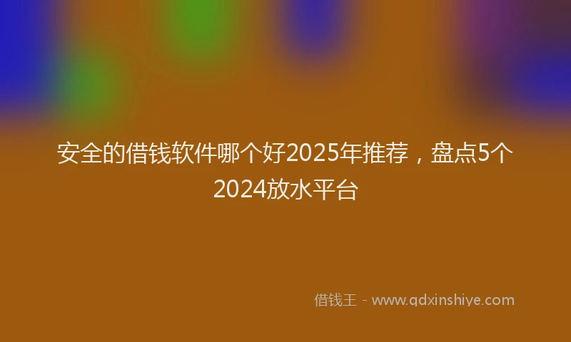 安全的借钱软件哪个好2025年推荐，盘点5个2024放水平台