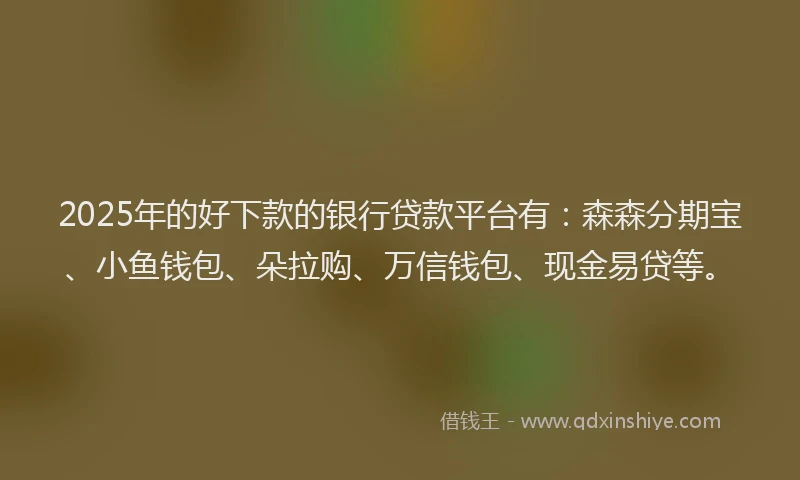 2025年的好下款的银行贷款平台有：森森分期宝、小鱼钱包、朵拉购、万信钱包、现金易贷等。