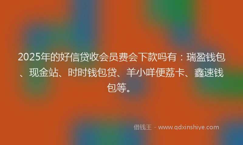2025年的好信贷收会员费会下款吗有：瑞盈钱包、现金站、时时钱包贷、羊小咩便荔卡、鑫速钱包等。