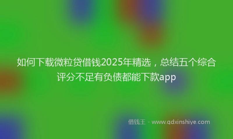 如何下载微粒贷借钱2025年精选，总结五个综合评分不足有负债都能下款app
