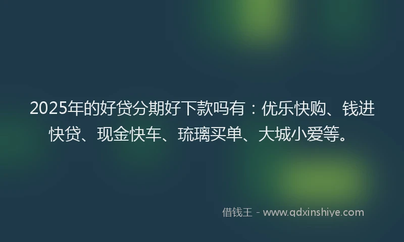 2025年的好贷分期好下款吗有：优乐快购、钱进快贷、现金快车、琉璃买单、大城小爱等。
