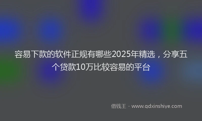 容易下款的软件正规有哪些2025年精选，分享五个贷款10万比较容易的平台