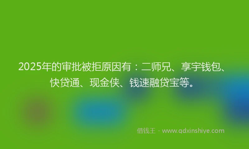 2025年的审批被拒原因有：二师兄、享宇钱包、快贷通、现金侠、钱速融贷宝等。