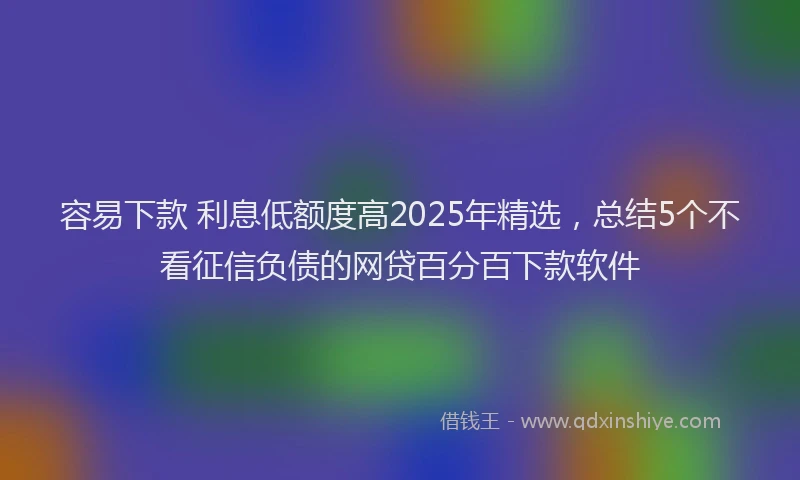 容易下款 利息低额度高2025年精选，总结5个不看征信负债的网贷百分百下款软件