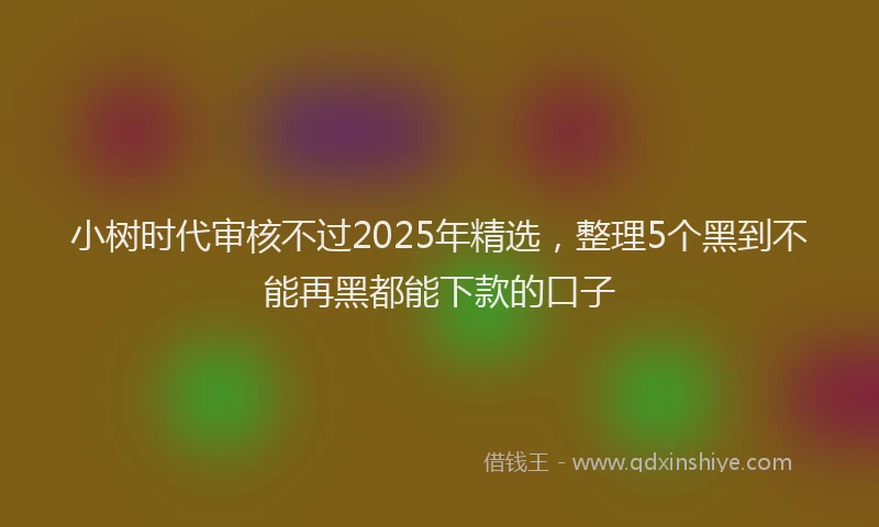 小树时代审核不过2025年精选，整理5个黑到不能再黑都能下款的口子