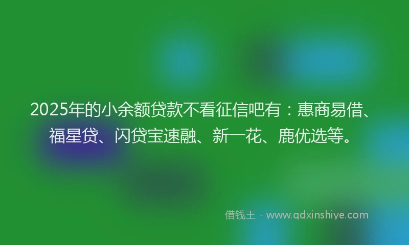 2025年的小余额贷款不看征信吧有：惠商易借、福星贷、闪贷宝速融、新一花、鹿优选等。