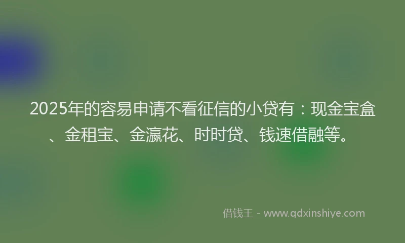 2025年的容易申请不看征信的小贷有：现金宝盒、金租宝、金瀛花、时时贷、钱速借融等。
